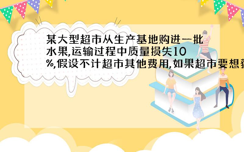 某大型超市从生产基地购进一批水果,运输过程中质量损失10%,假设不计超市其他费用,如果超市要想获得不低于20%的利润,那