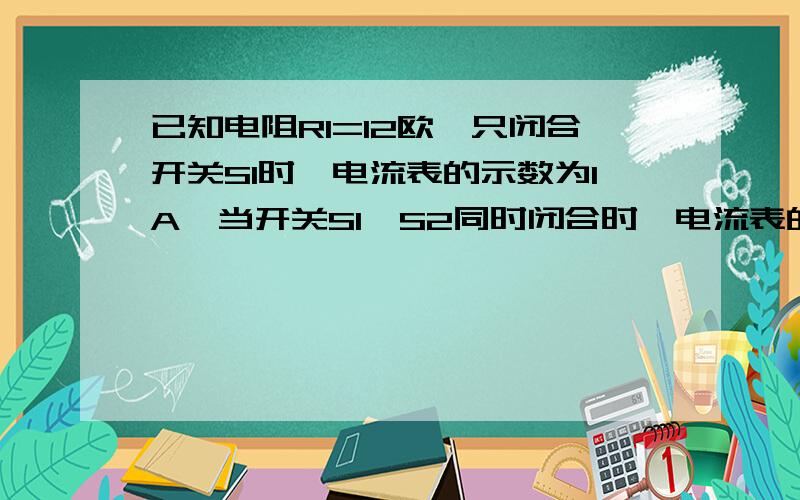 已知电阻R1=12欧,只闭合开关S1时,电流表的示数为1A,当开关S1,S2同时闭合时,电流表的示数为1.5A.