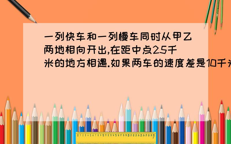 一列快车和一列慢车同时从甲乙两地相向开出,在距中点25千米的地方相遇.如果两车的速度差是10千米/小时,