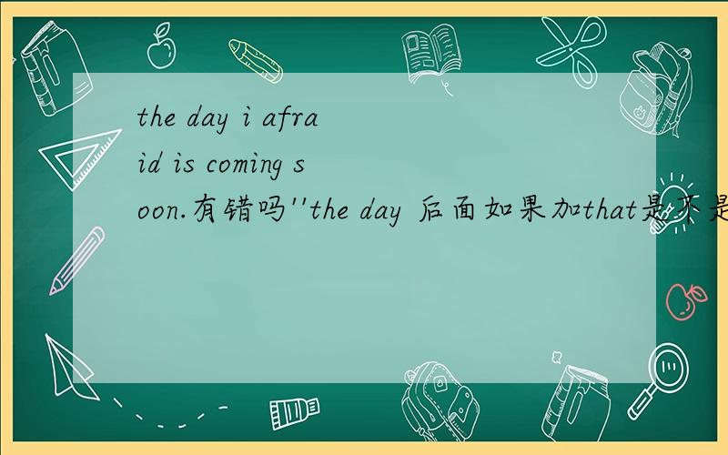 the day i afraid is coming soon.有错吗''the day 后面如果加that是不是要加句