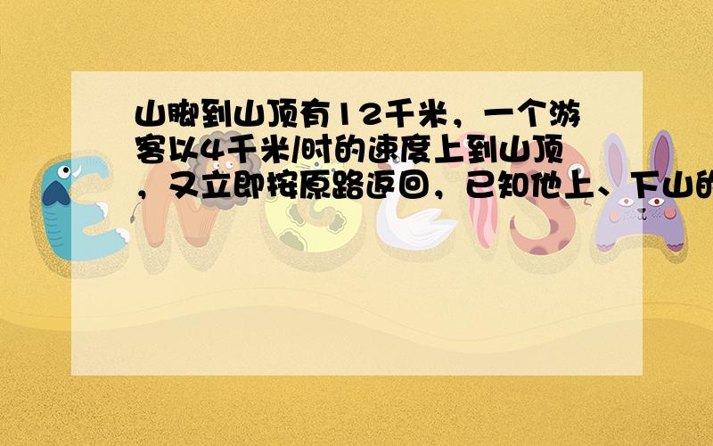 山脚到山顶有12千米，一个游客以4千米/时的速度上到山顶，又立即按原路返回，已知他上、下山的平均速度是4.8千米/时．求