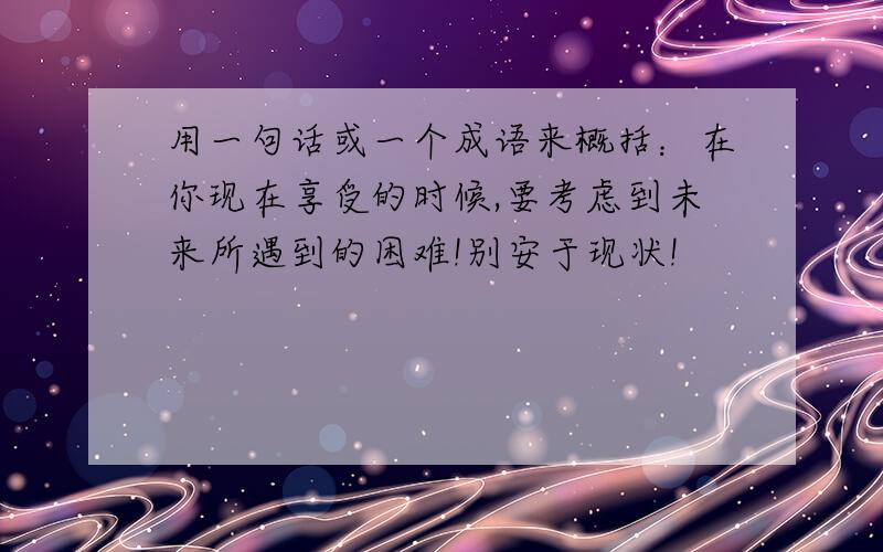 用一句话或一个成语来概括：在你现在享受的时候,要考虑到未来所遇到的困难!别安于现状!