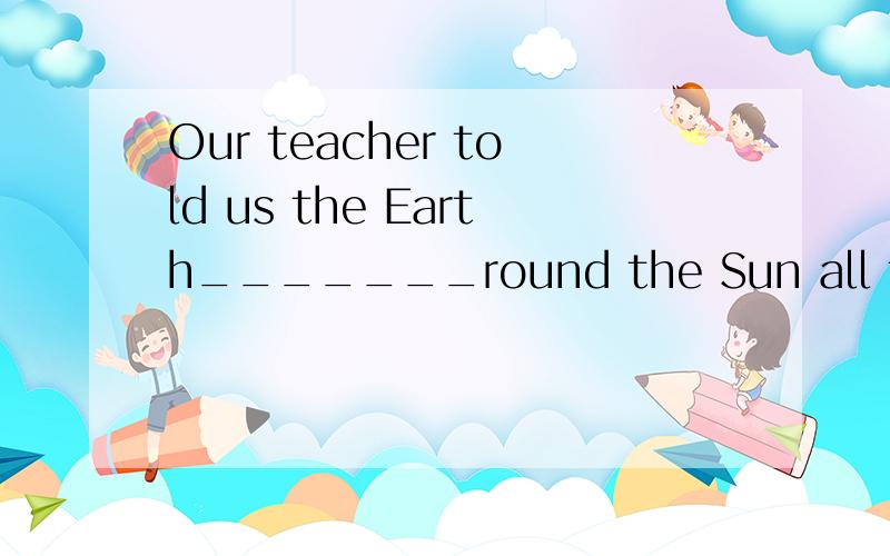 Our teacher told us the Earth_______round the Sun all the ti