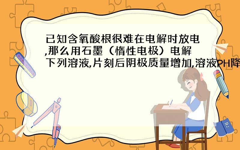 已知含氧酸根很难在电解时放电,那么用石墨（惰性电极）电解下列溶液,片刻后阴极质量增加,溶液PH降低的