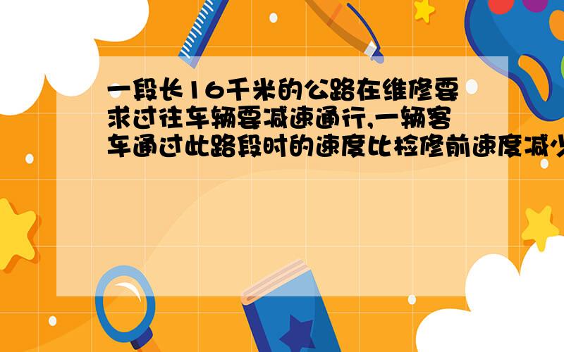 一段长16千米的公路在维修要求过往车辆要减速通行,一辆客车通过此路段时的速度比检修前速度减少20％,时间增加了3分钟,求