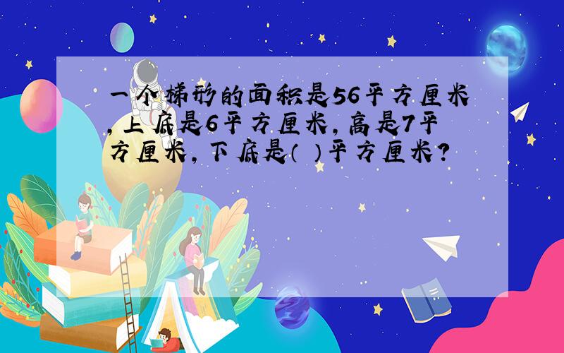 一个梯形的面积是56平方厘米,上底是6平方厘米,高是7平方厘米,下底是（ ）平方厘米?