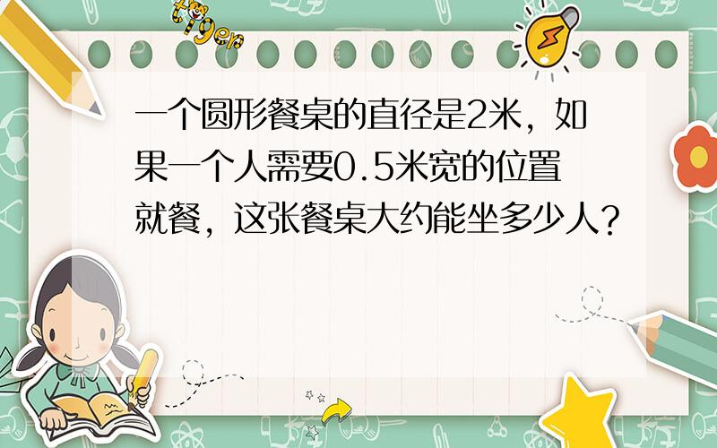 一个圆形餐桌的直径是2米，如果一个人需要0.5米宽的位置就餐，这张餐桌大约能坐多少人？