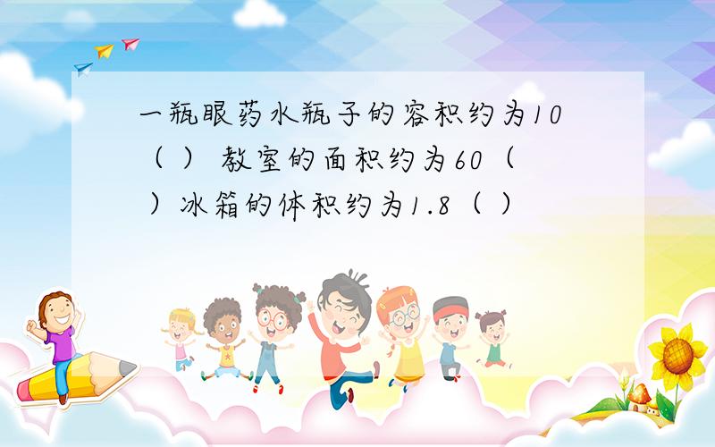 一瓶眼药水瓶子的容积约为10（ ） 教室的面积约为60（ ）冰箱的体积约为1.8（ ）