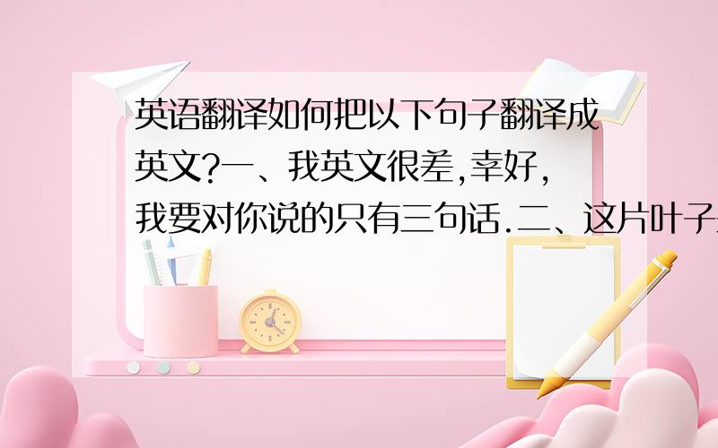 英语翻译如何把以下句子翻译成英文?一、我英文很差,幸好,我要对你说的只有三句话.二、这片叶子来自中国东南丘陵.三、我会更