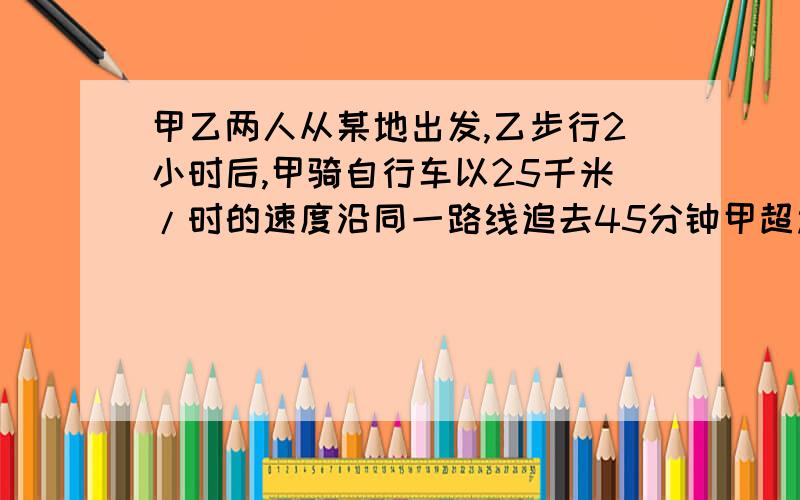 甲乙两人从某地出发,乙步行2小时后,甲骑自行车以25千米/时的速度沿同一路线追去45分钟甲超过乙7.75千米