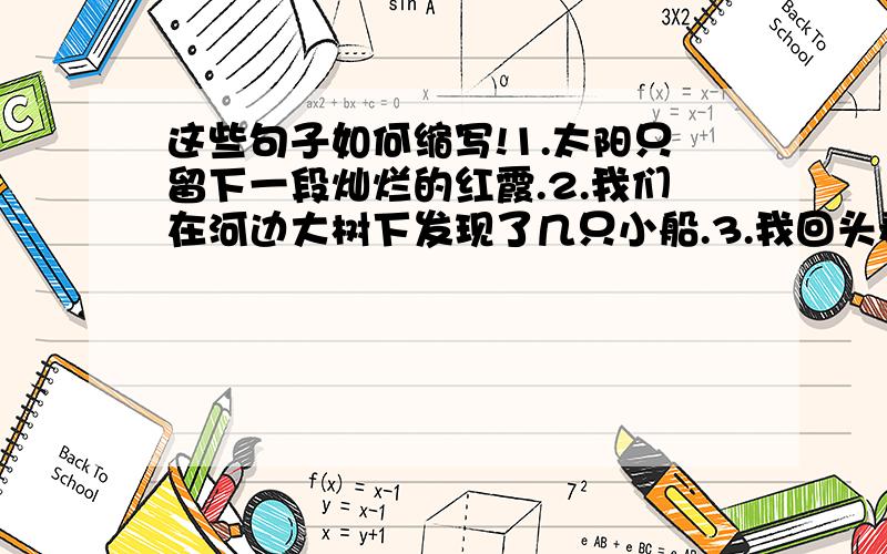 这些句子如何缩写!1.太阳只留下一段灿烂的红霞.2.我们在河边大树下发现了几只小船.3.我回头看