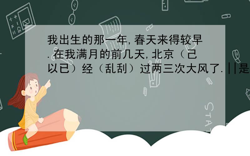 我出生的那一年,春天来得较早.在我满月的前几天,北京（己以已）经（乱刮）过两三次大风了.||是的,北京的春风似（sì s