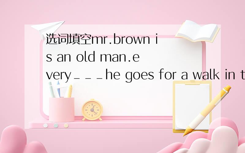 选词填空mr.brown is an old man.every＿＿＿he goes for a walk in the