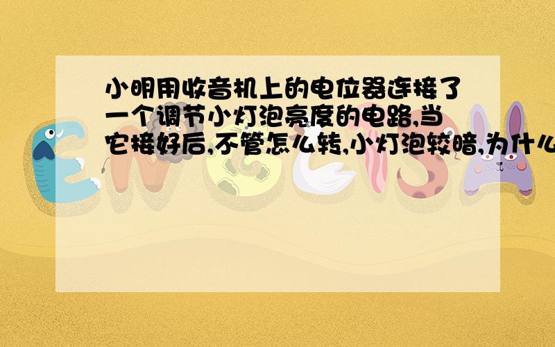 小明用收音机上的电位器连接了一个调节小灯泡亮度的电路,当它接好后,不管怎么转,小灯泡较暗,为什么?