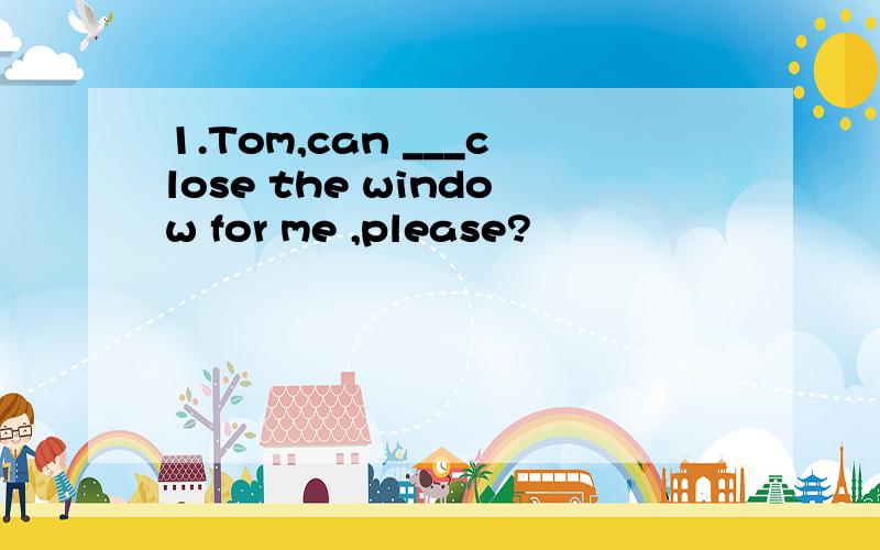 1.Tom,can ___close the window for me ,please?