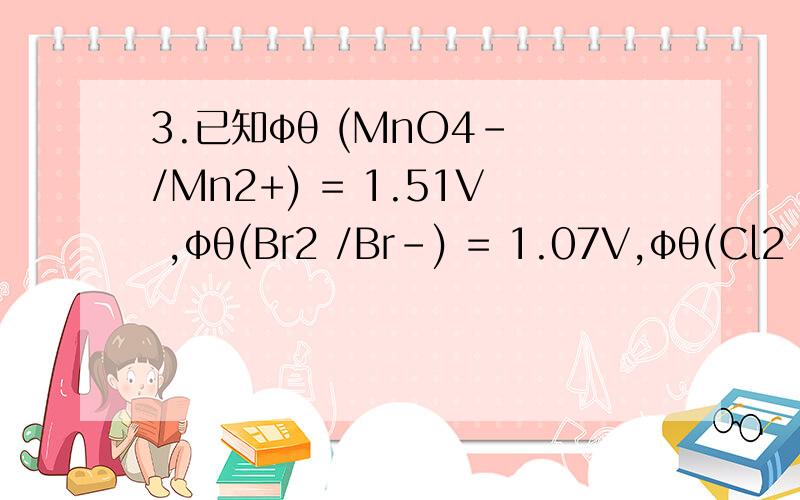 3.已知φθ (MnO4- /Mn2+) = 1.51V ,φθ(Br2 /Br-) = 1.07V,φθ(Cl2 /C