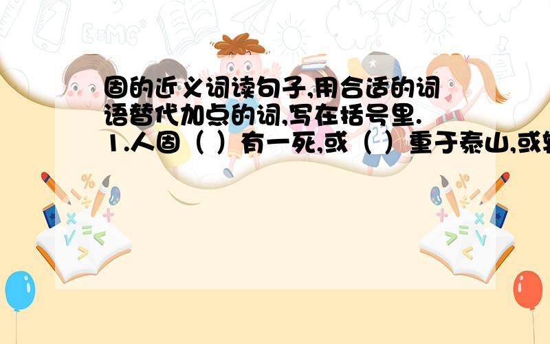 固的近义词读句子,用合适的词语替代加点的词,写在括号里.1.人固（ ）有一死,或（ ）重于泰山,或轻于鸿毛. · ·2.