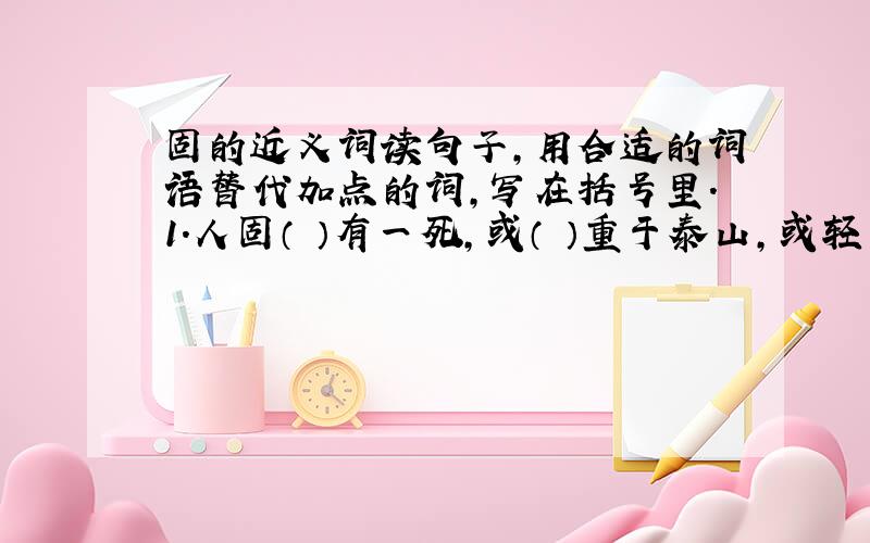 固的近义词读句子,用合适的词语替代加点的词,写在括号里.1.人固（ ）有一死,或（ ）重于泰山,或轻于鸿毛.· ·2.他