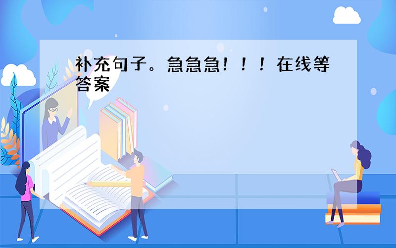 补充句子。急急急！！！在线等答案