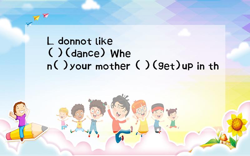 L donnot like ( )(dance) When( )your mother ( )(get)up in th