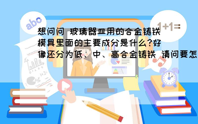 想问问 玻璃器皿用的合金铸铁模具里面的主要成分是什么?好像还分为低、中、高合金铸铁 请问要怎么区分呢?还有现在有没有什么