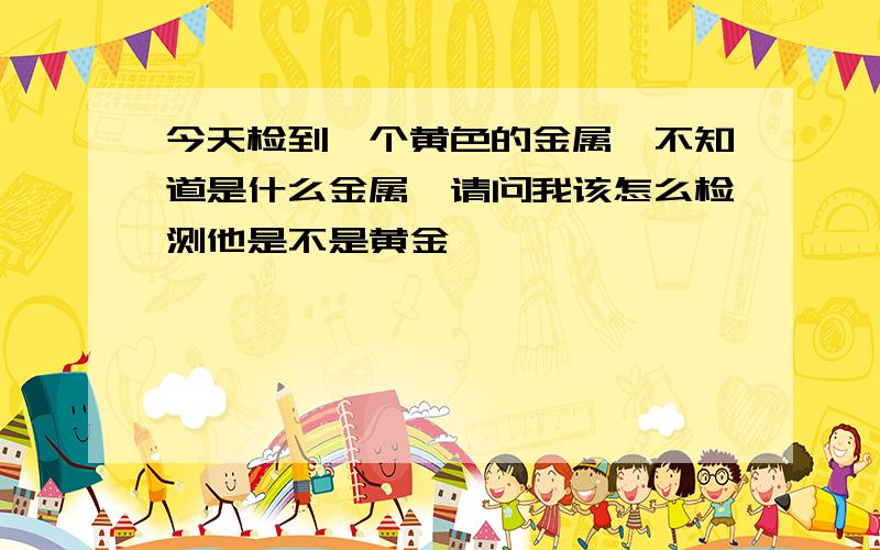 今天检到一个黄色的金属,不知道是什么金属,请问我该怎么检测他是不是黄金