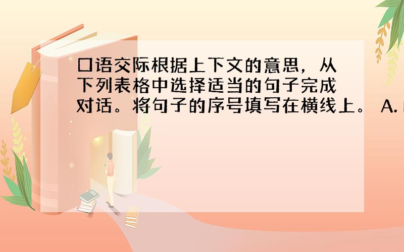 口语交际根据上下文的意思，从下列表格中选择适当的句子完成对话。将句子的序号填写在横线上。 A. How far is i