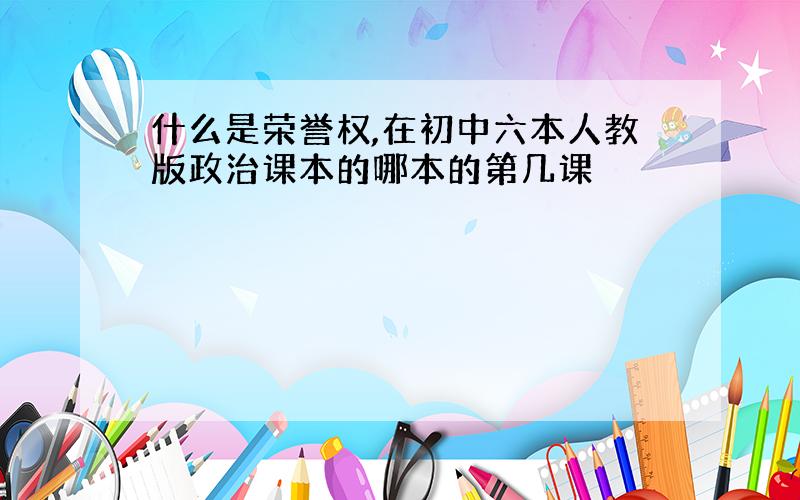 什么是荣誉权,在初中六本人教版政治课本的哪本的第几课