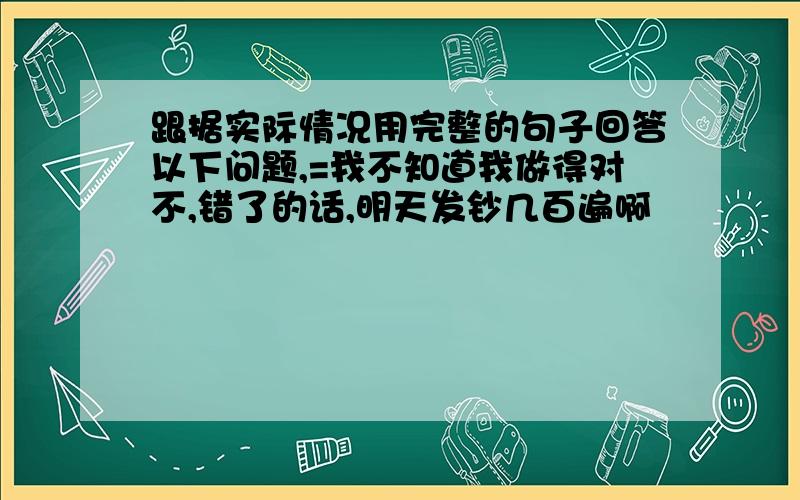 跟据实际情况用完整的句子回答以下问题,=我不知道我做得对不,错了的话,明天发钞几百遍啊