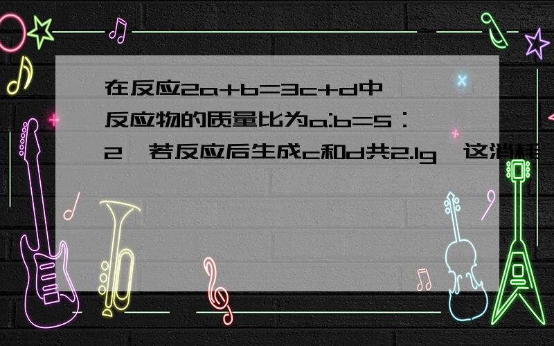 在反应2a+b=3c+d中,反应物的质量比为a:b=5：2,若反应后生成c和d共2.1g,这消耗