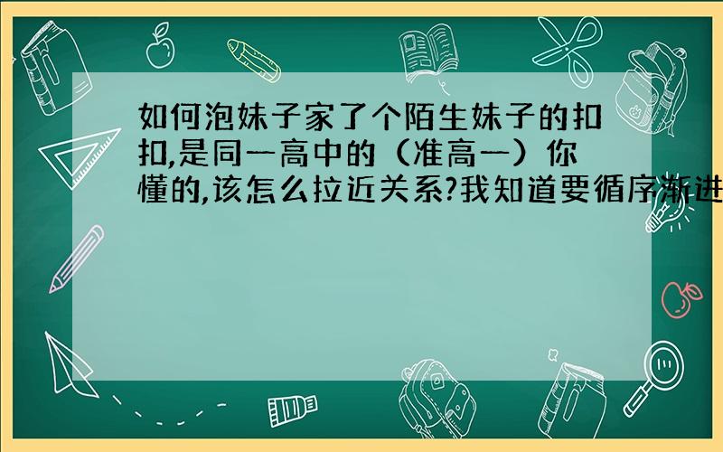 如何泡妹子家了个陌生妹子的扣扣,是同一高中的（准高一）你懂的,该怎么拉近关系?我知道要循序渐进 .