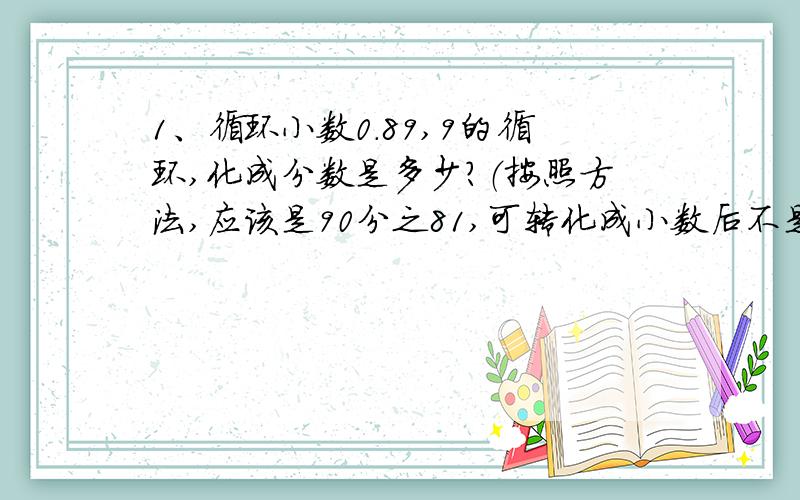 1、循环小数0.89,9的循环,化成分数是多少?（按照方法,应该是90分之81,可转化成小数后不是循环小数)