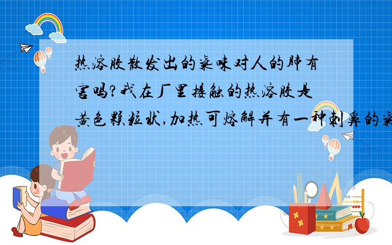 热溶胶散发出的气味对人的肺有害吗?我在厂里接触的热溶胶是黄色颗粒状,加热可熔解并有一种刺鼻的气味