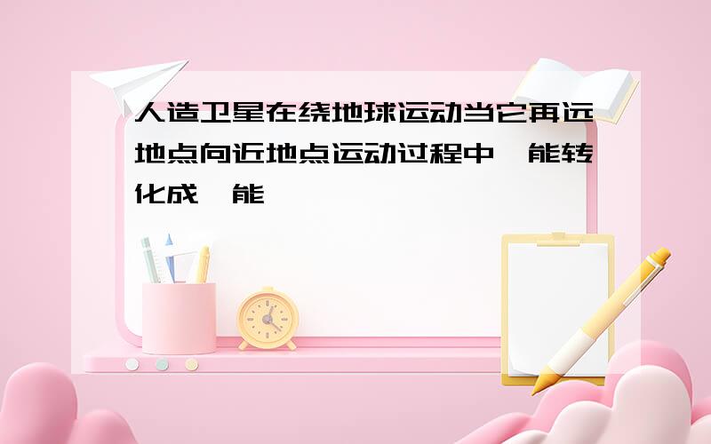 人造卫星在绕地球运动当它再远地点向近地点运动过程中—能转化成—能