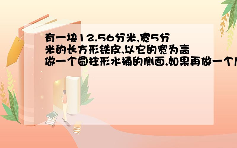 有一块12.56分米,宽5分米的长方形铁皮,以它的宽为高做一个圆柱形水桶的侧面,如果再做一个底,这个底至少