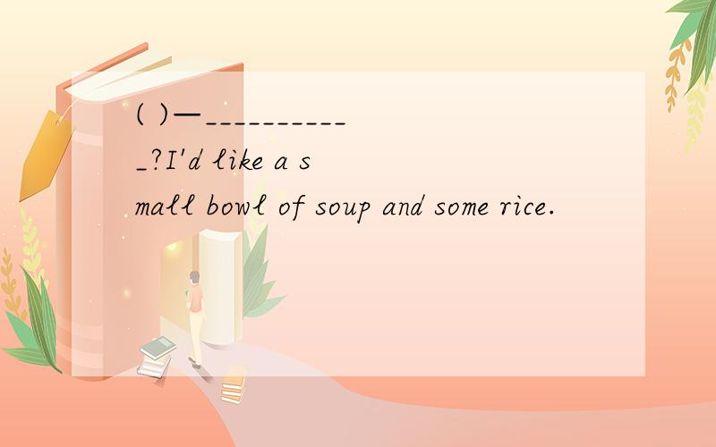 ( )—___________?I'd like a small bowl of soup and some rice.