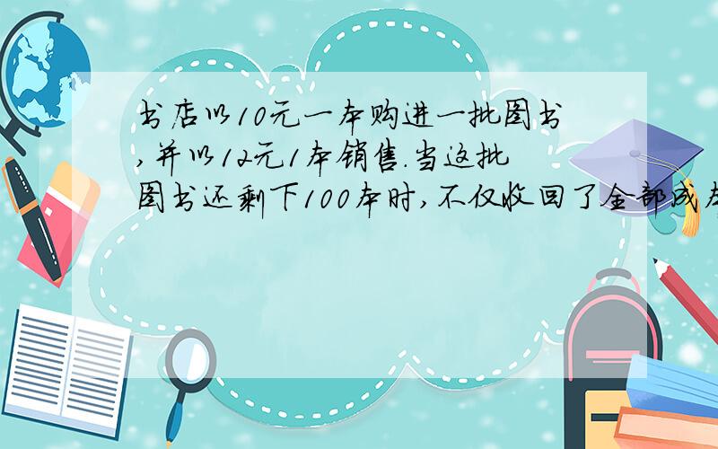 书店以10元一本购进一批图书,并以12元1本销售.当这批图书还剩下100本时,不仅收回了全部成本,还获利了100元.这批