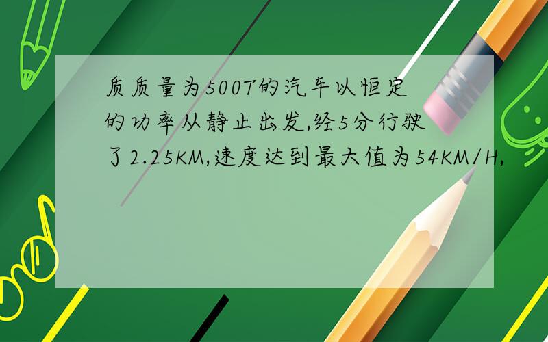 质质量为500T的汽车以恒定的功率从静止出发,经5分行驶了2.25KM,速度达到最大值为54KM/H,