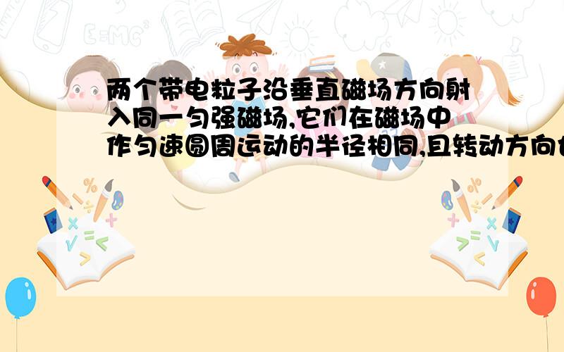 两个带电粒子沿垂直磁场方向射入同一匀强磁场,它们在磁场中作匀速圆周运动的半径相同,且转动方向也相同,那么为什么它们的速度