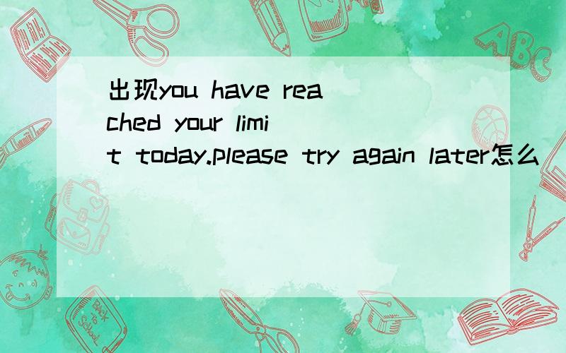 出现you have reached your limit today.please try again later怎么