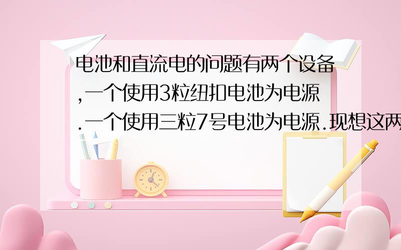 电池和直流电的问题有两个设备,一个使用3粒纽扣电池为电源.一个使用三粒7号电池为电源.现想这两个设备接到12V直流电源上