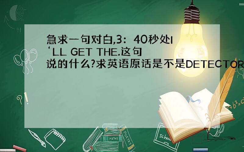 急求一句对白,3：40秒处I‘LL GET THE.这句说的什么?求英语原话是不是DETECTOR.请写您最肯定的翻译,