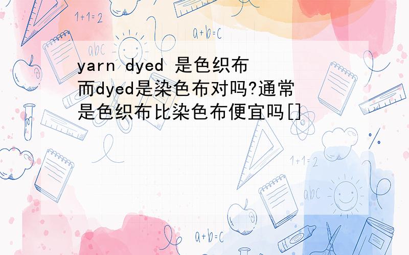 yarn dyed 是色织布而dyed是染色布对吗?通常是色织布比染色布便宜吗[]