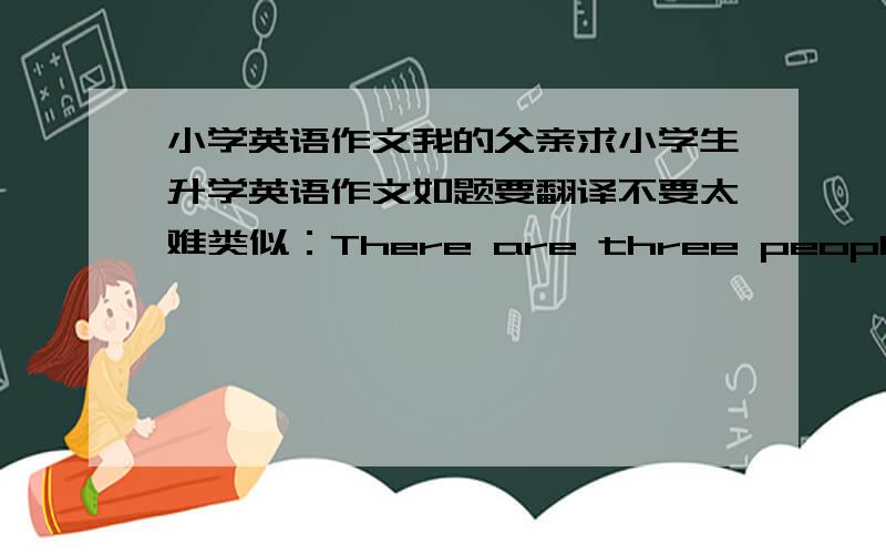 小学英语作文我的父亲求小学生升学英语作文如题要翻译不要太难类似：There are three people in my