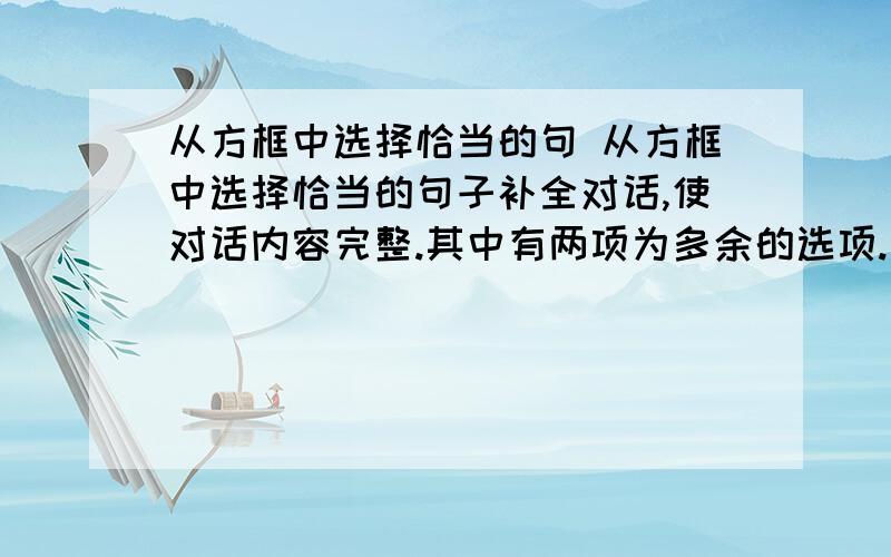 从方框中选择恰当的句 从方框中选择恰当的句子补全对话,使对话内容完整.其中有两项为多余的选项. Bob:Good mom