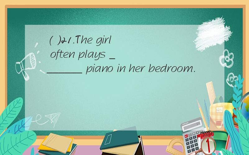 ( )21.The girl often plays _______ piano in her bedroom.