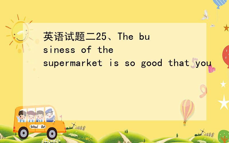 英语试题二25、The business of the supermarket is so good that you