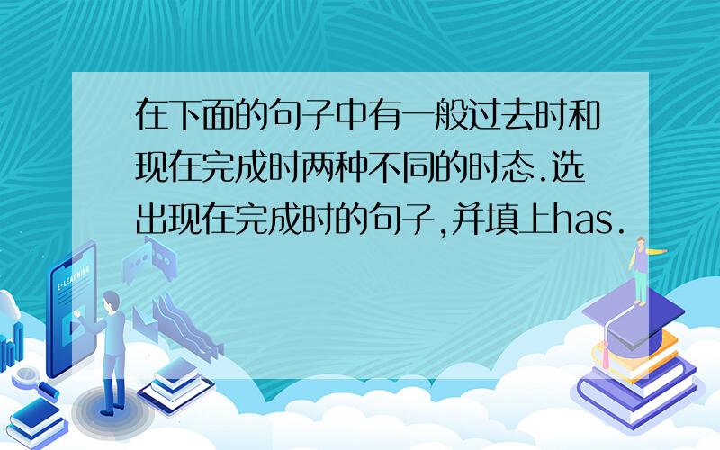 在下面的句子中有一般过去时和现在完成时两种不同的时态.选出现在完成时的句子,并填上has.