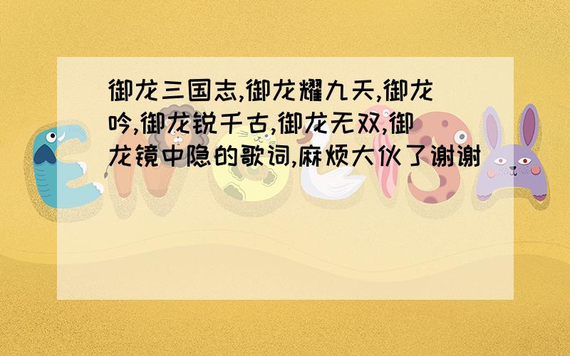 御龙三国志,御龙耀九天,御龙吟,御龙锐千古,御龙无双,御龙镜中隐的歌词,麻烦大伙了谢谢