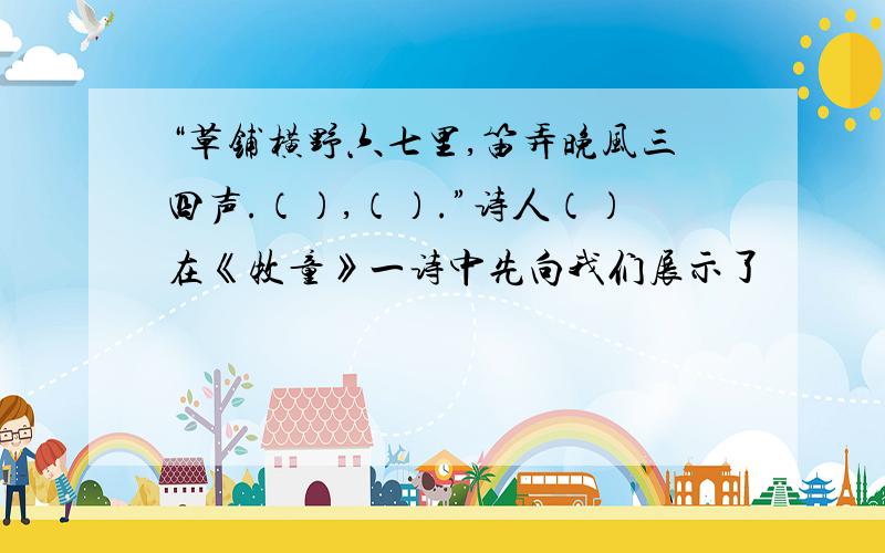 “草铺横野六七里,笛弄晚风三四声.（）,（）.”诗人（）在《牧童》一诗中先向我们展示了